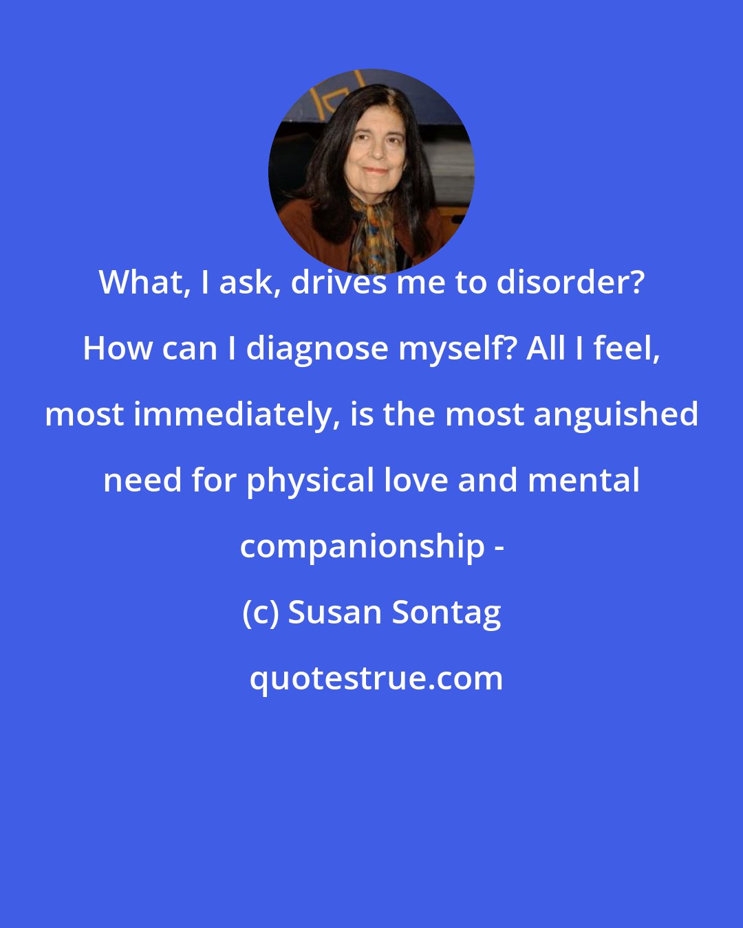 Susan Sontag: What, I ask, drives me to disorder? How can I diagnose myself? All I feel, most immediately, is the most anguished need for physical love and mental companionship -