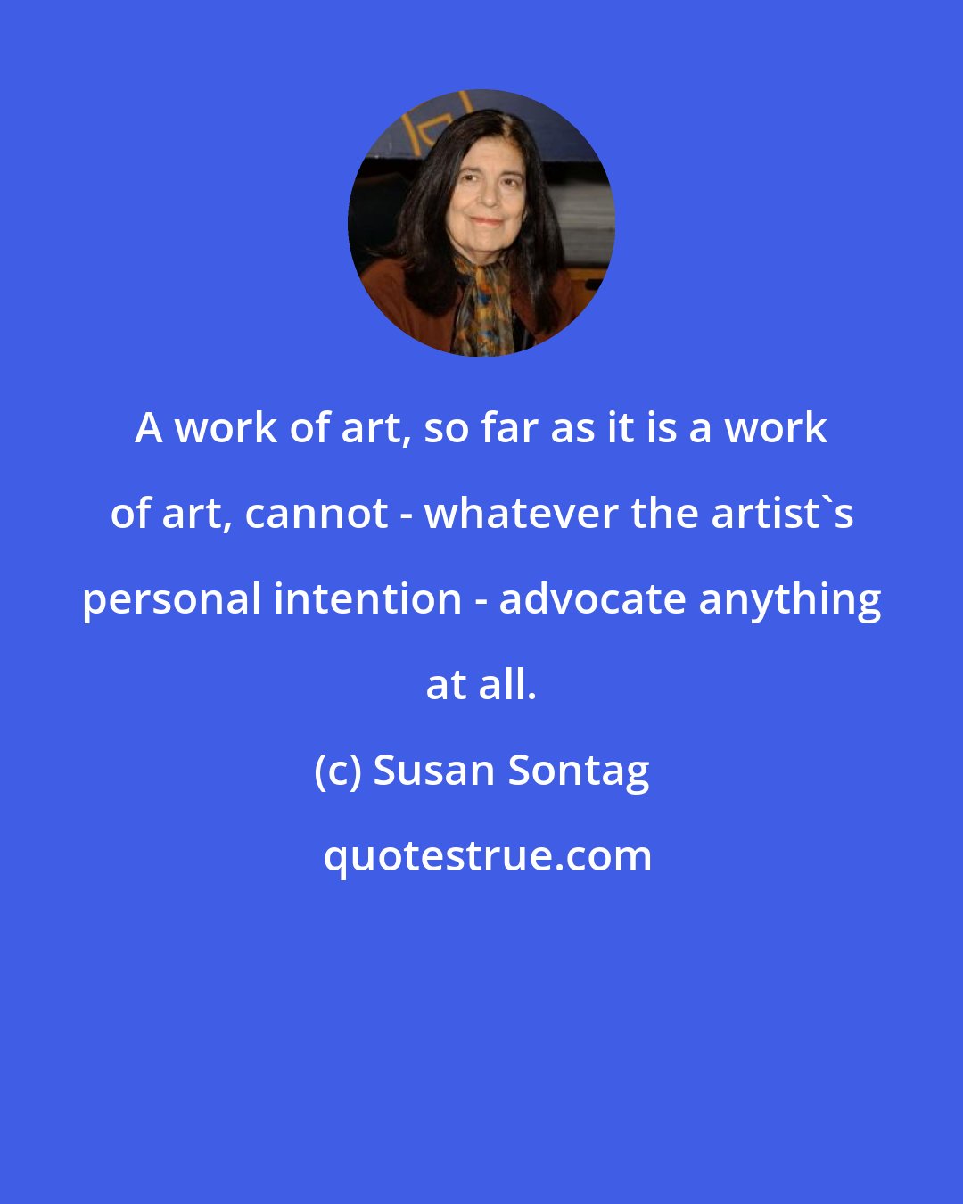 Susan Sontag: A work of art, so far as it is a work of art, cannot - whatever the artist's personal intention - advocate anything at all.