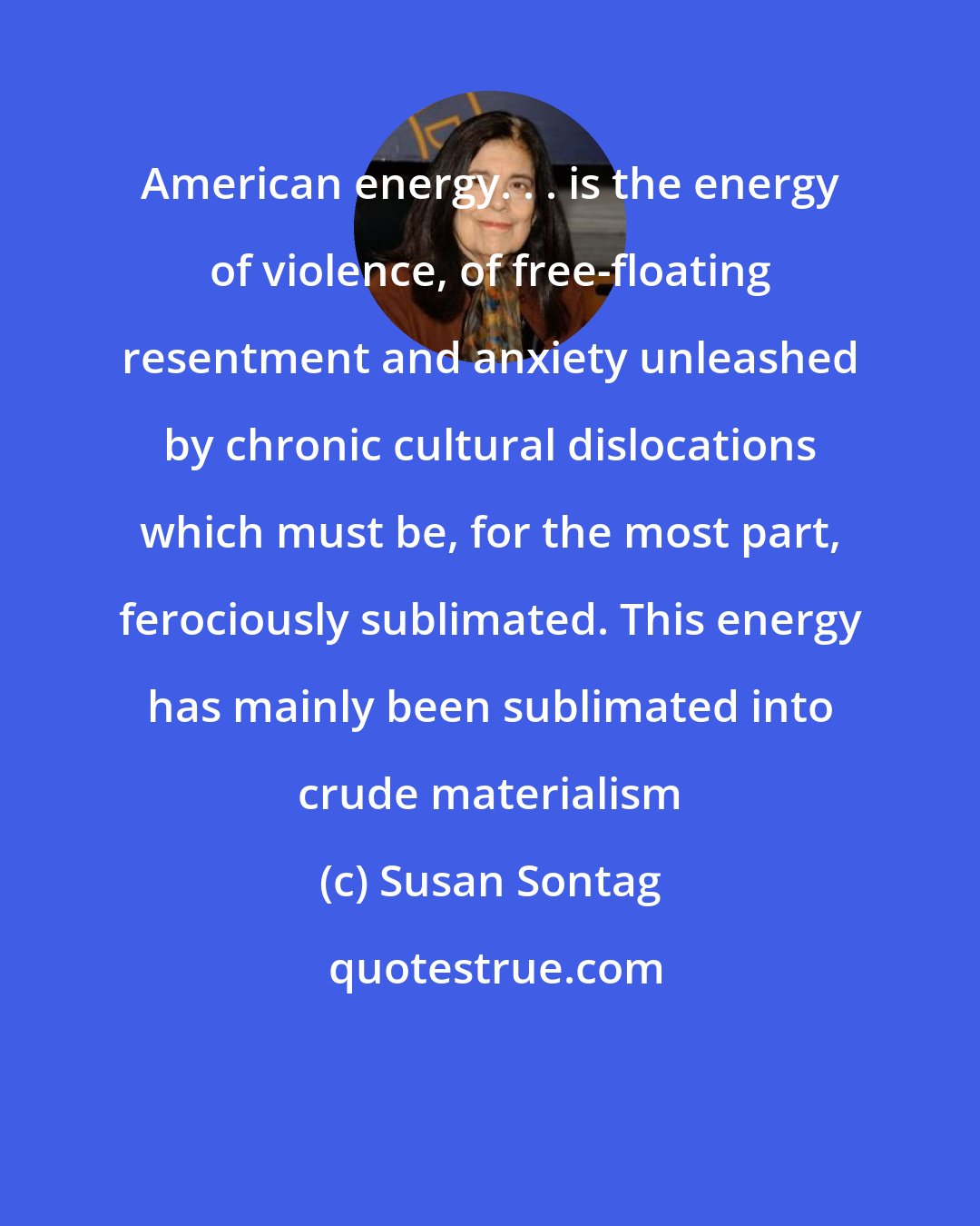 Susan Sontag: American energy. . . is the energy of violence, of free-floating resentment and anxiety unleashed by chronic cultural dislocations which must be, for the most part, ferociously sublimated. This energy has mainly been sublimated into crude materialism