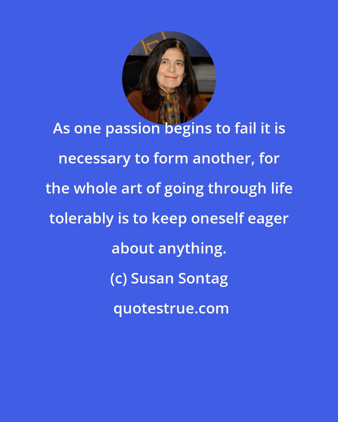 Susan Sontag: As one passion begins to fail it is necessary to form another, for the whole art of going through life tolerably is to keep oneself eager about anything.