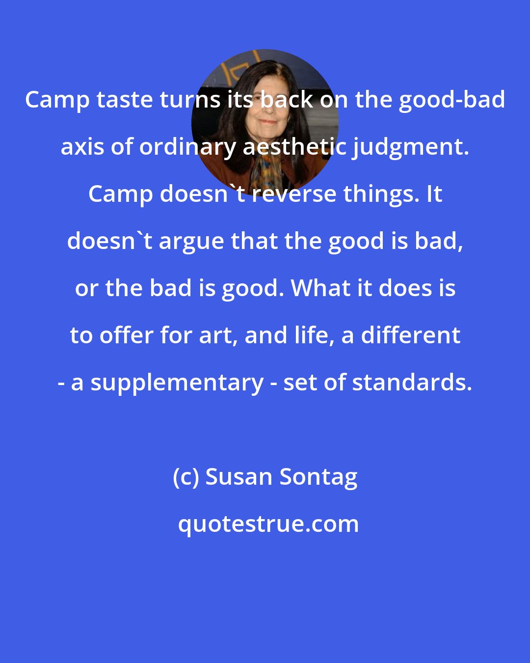 Susan Sontag: Camp taste turns its back on the good-bad axis of ordinary aesthetic judgment. Camp doesn't reverse things. It doesn't argue that the good is bad, or the bad is good. What it does is to offer for art, and life, a different - a supplementary - set of standards.