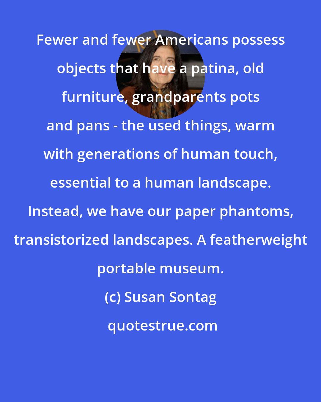 Susan Sontag: Fewer and fewer Americans possess objects that have a patina, old furniture, grandparents pots and pans - the used things, warm with generations of human touch, essential to a human landscape. Instead, we have our paper phantoms, transistorized landscapes. A featherweight portable museum.