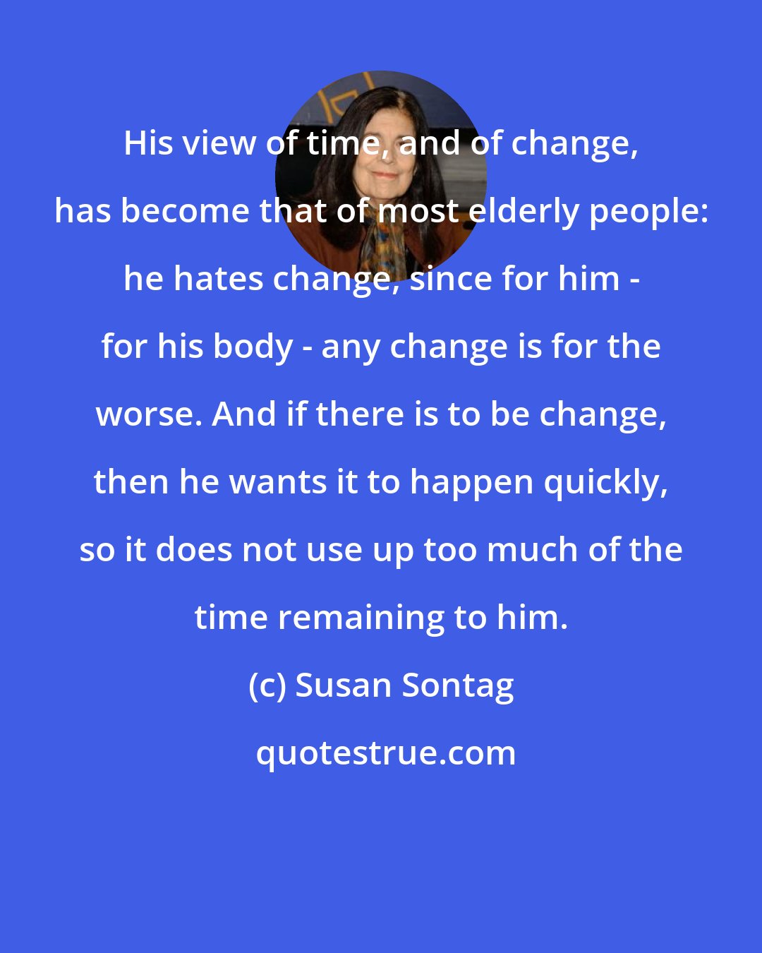 Susan Sontag: His view of time, and of change, has become that of most elderly people: he hates change, since for him - for his body - any change is for the worse. And if there is to be change, then he wants it to happen quickly, so it does not use up too much of the time remaining to him.