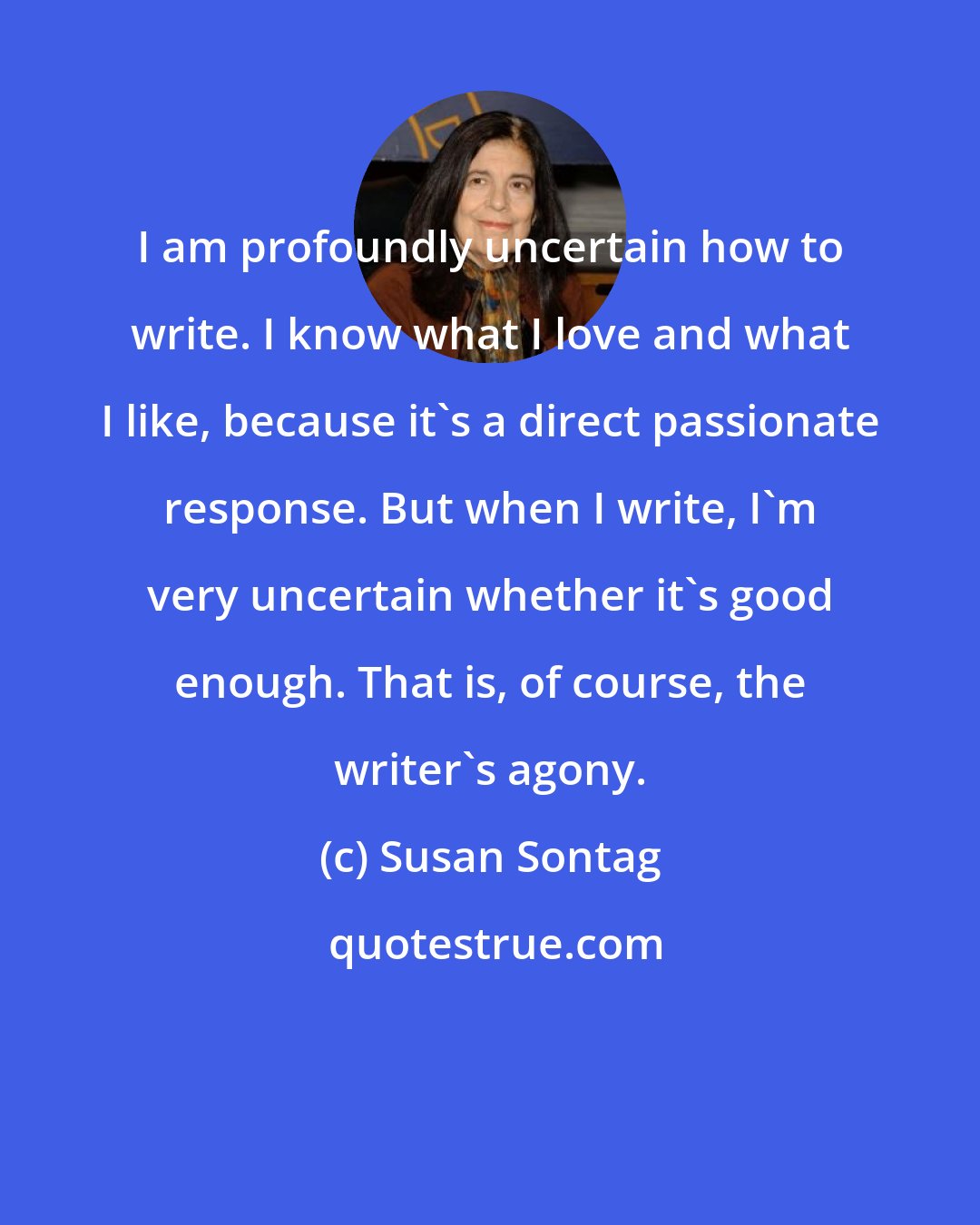 Susan Sontag: I am profoundly uncertain how to write. I know what I love and what I like, because it's a direct passionate response. But when I write, I'm very uncertain whether it's good enough. That is, of course, the writer's agony.