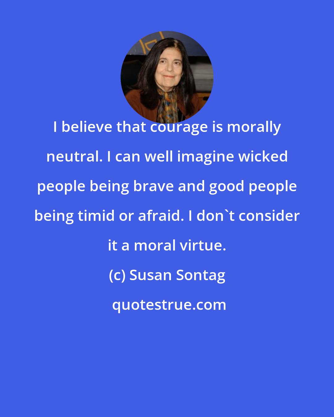 Susan Sontag: I believe that courage is morally neutral. I can well imagine wicked people being brave and good people being timid or afraid. I don't consider it a moral virtue.