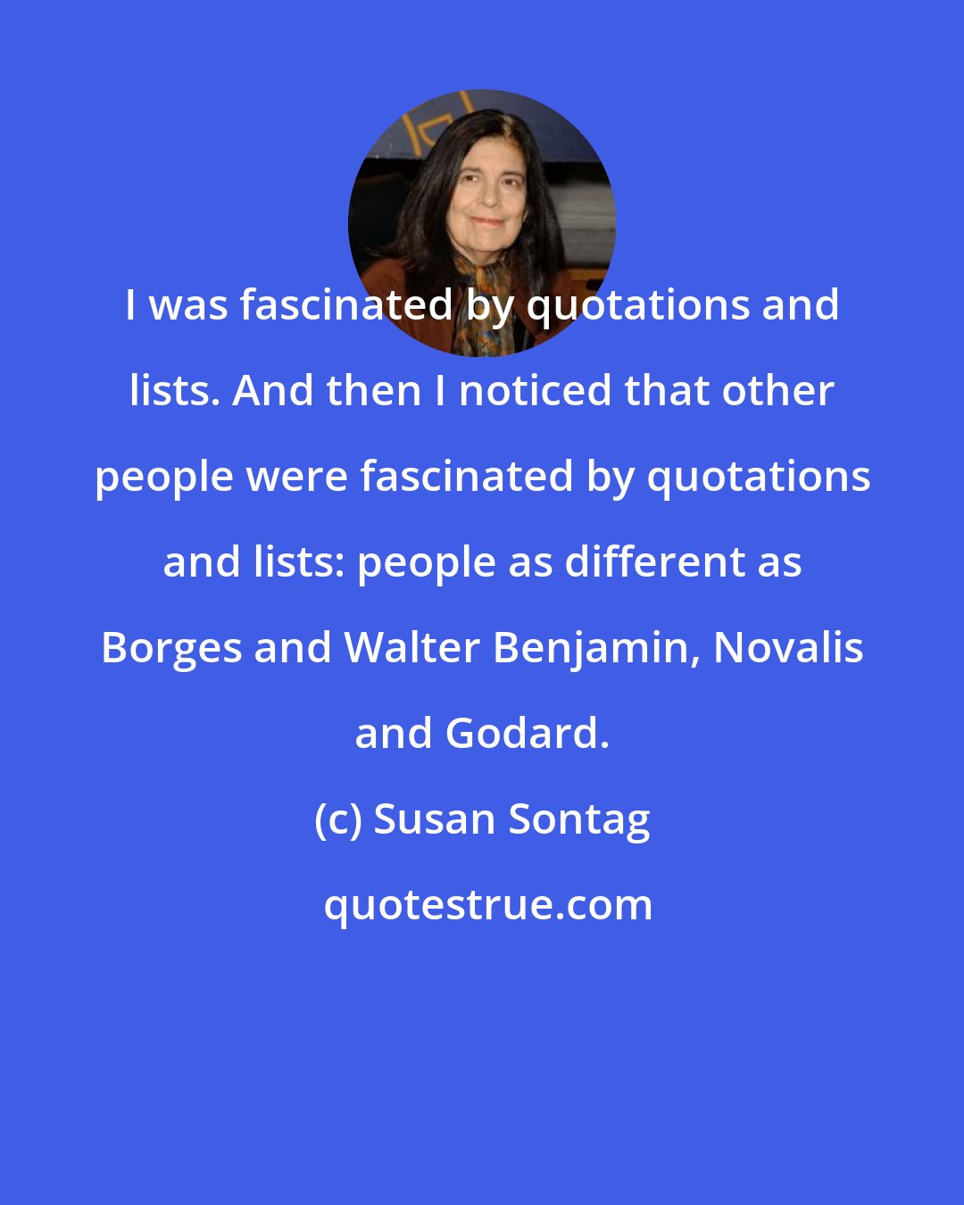 Susan Sontag: I was fascinated by quotations and lists. And then I noticed that other people were fascinated by quotations and lists: people as different as Borges and Walter Benjamin, Novalis and Godard.