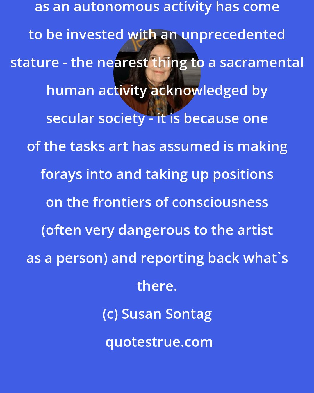 Susan Sontag: If within the last century art conceived as an autonomous activity has come to be invested with an unprecedented stature - the nearest thing to a sacramental human activity acknowledged by secular society - it is because one of the tasks art has assumed is making forays into and taking up positions on the frontiers of consciousness (often very dangerous to the artist as a person) and reporting back what's there.