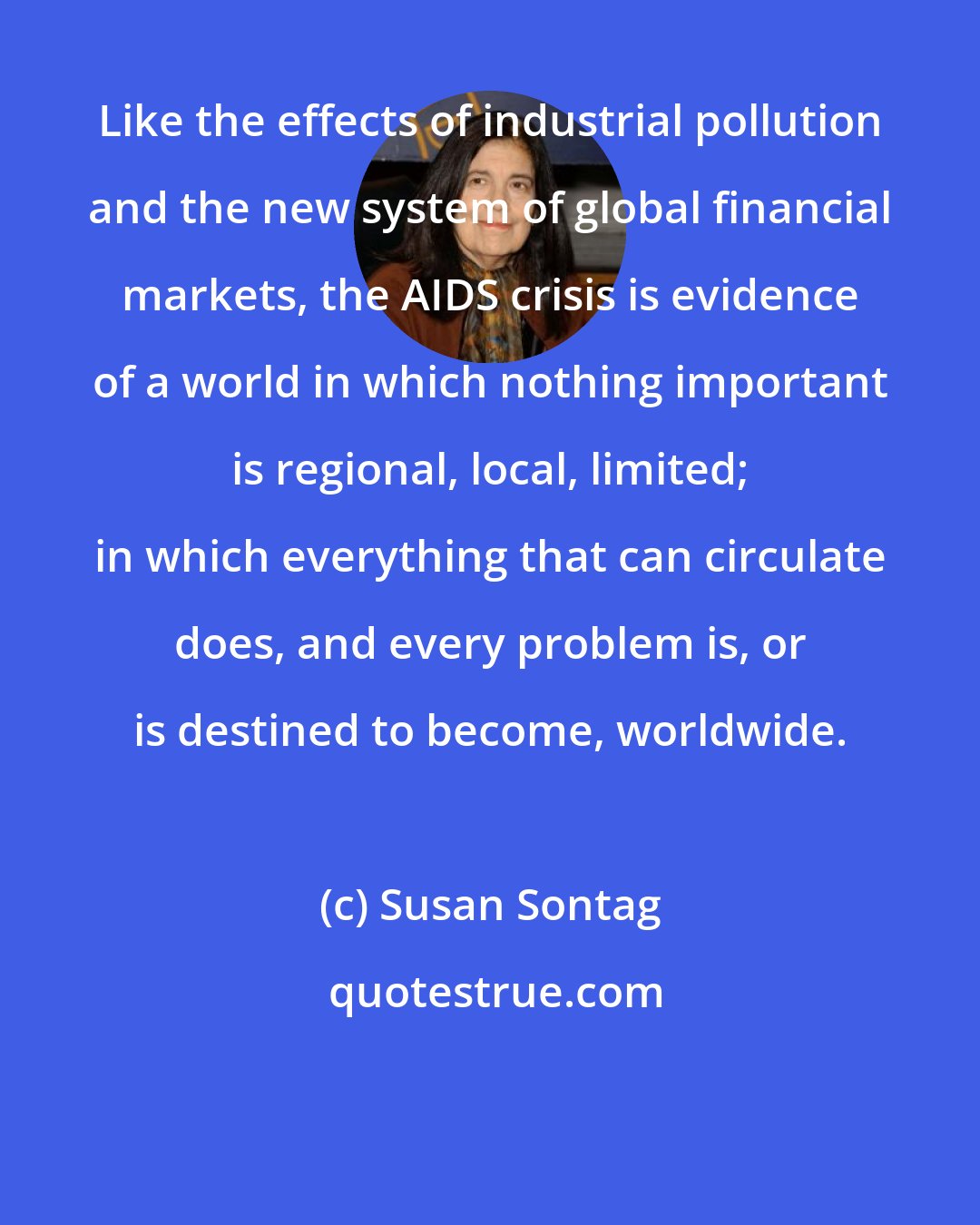 Susan Sontag: Like the effects of industrial pollution and the new system of global financial markets, the AIDS crisis is evidence of a world in which nothing important is regional, local, limited; in which everything that can circulate does, and every problem is, or is destined to become, worldwide.