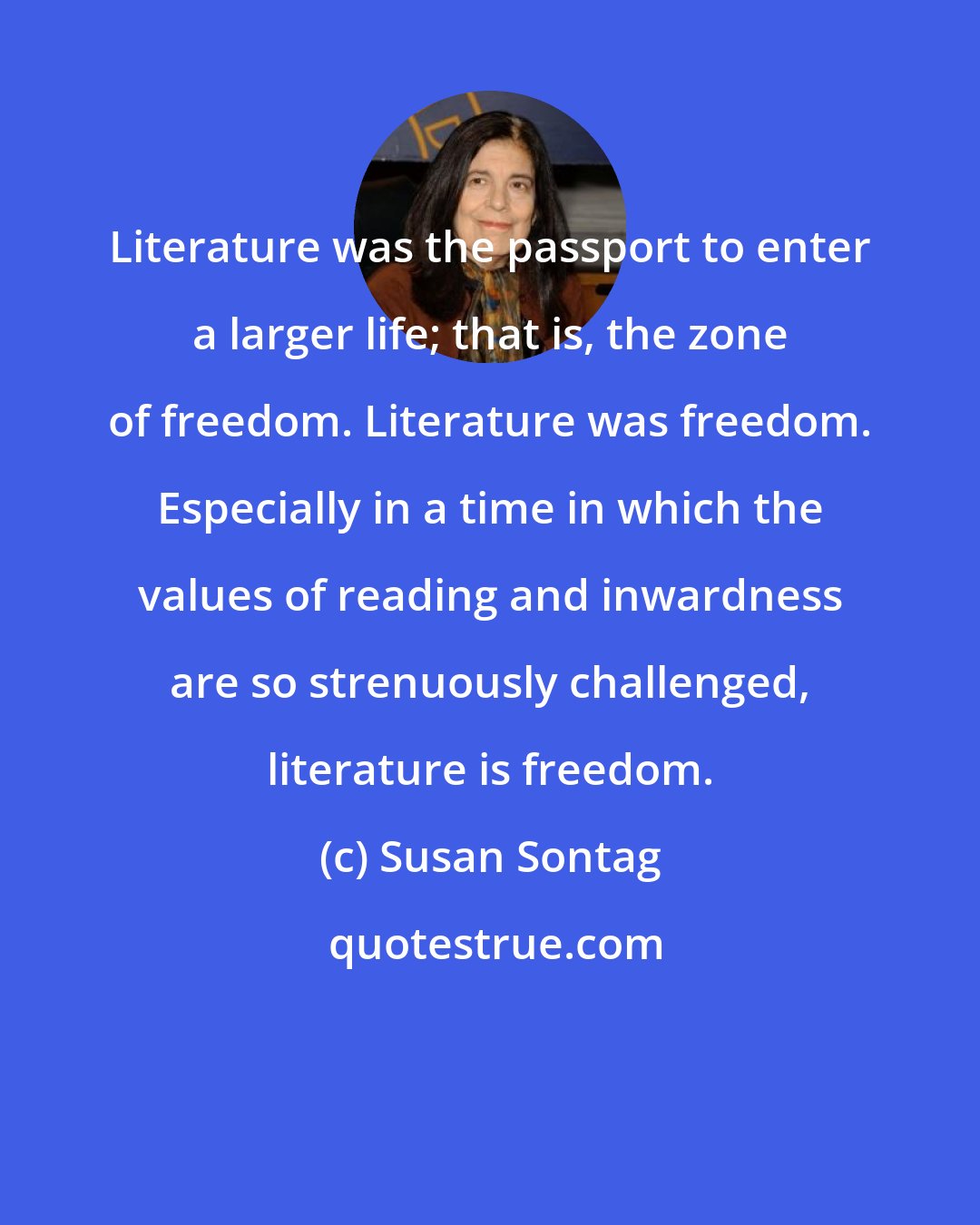 Susan Sontag: Literature was the passport to enter a larger life; that is, the zone of freedom. Literature was freedom. Especially in a time in which the values of reading and inwardness are so strenuously challenged, literature is freedom.