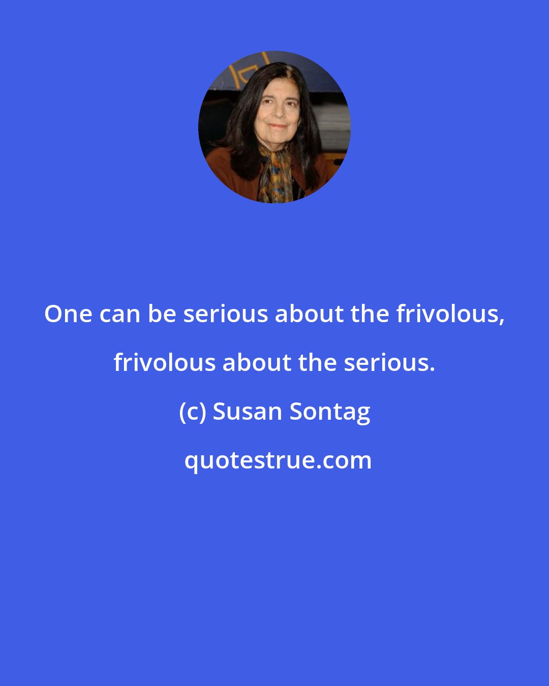 Susan Sontag: One can be serious about the frivolous, frivolous about the serious.