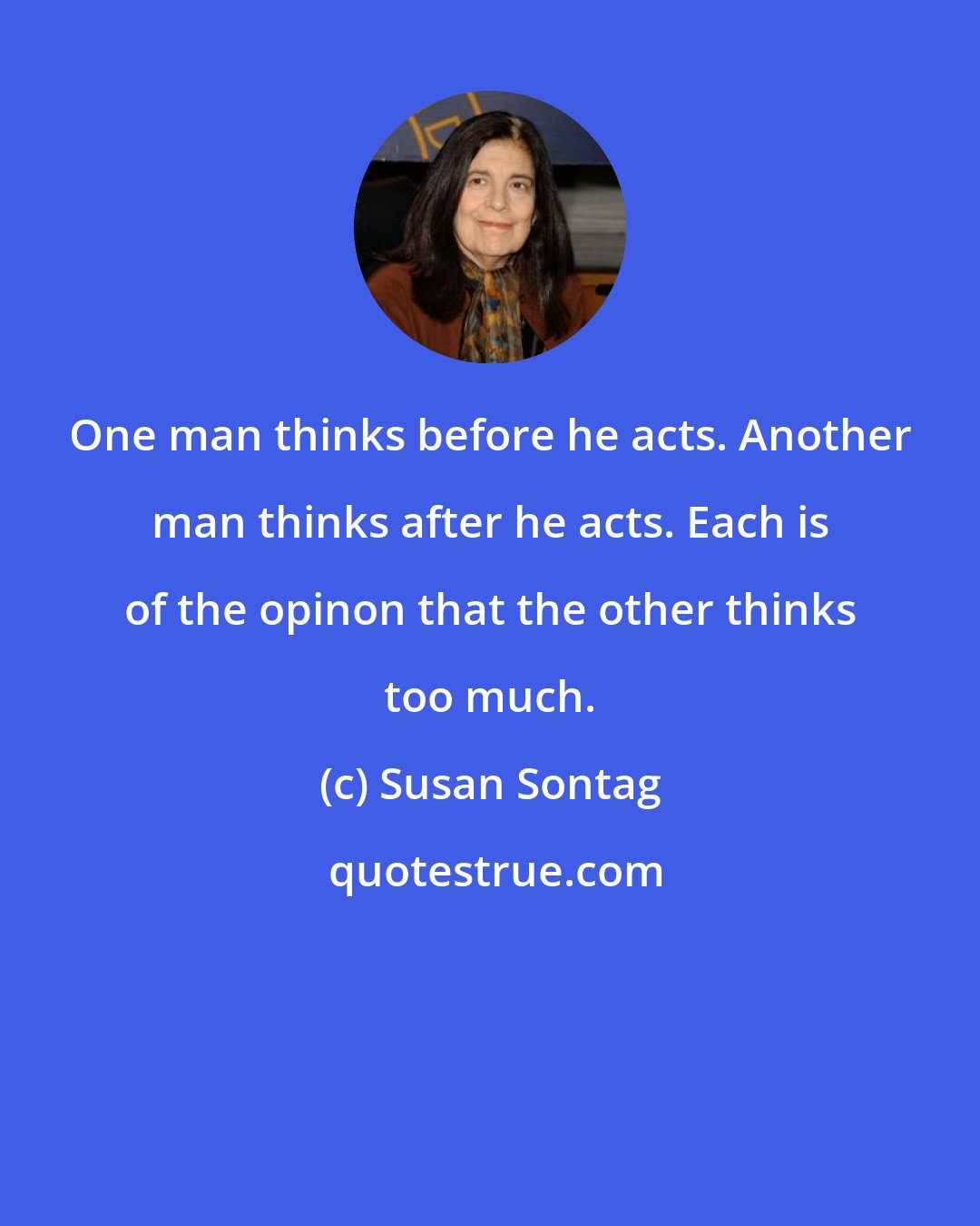 Susan Sontag: One man thinks before he acts. Another man thinks after he acts. Each is of the opinon that the other thinks too much.