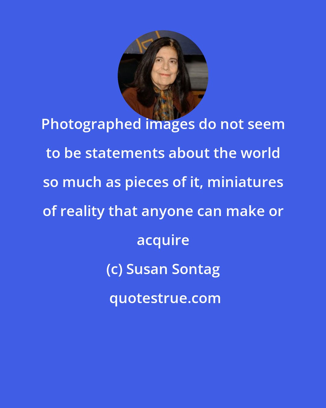 Susan Sontag: Photographed images do not seem to be statements about the world so much as pieces of it, miniatures of reality that anyone can make or acquire