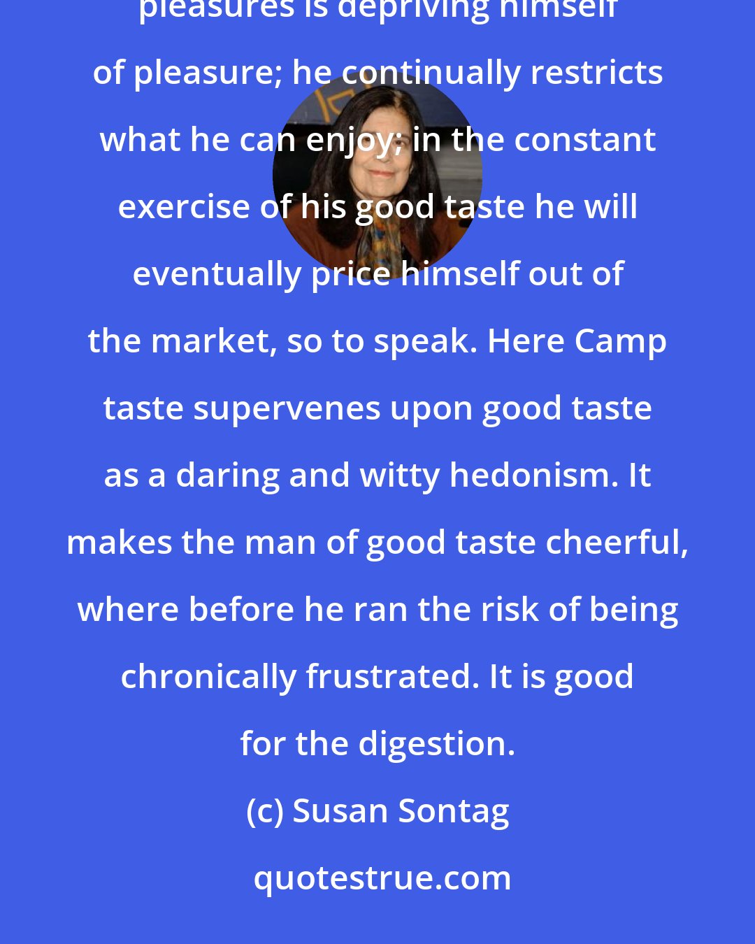 Susan Sontag: The discovery of the good taste of bad taste can be very liberating. The man who insists on high and serious pleasures is depriving himself of pleasure; he continually restricts what he can enjoy; in the constant exercise of his good taste he will eventually price himself out of the market, so to speak. Here Camp taste supervenes upon good taste as a daring and witty hedonism. It makes the man of good taste cheerful, where before he ran the risk of being chronically frustrated. It is good for the digestion.