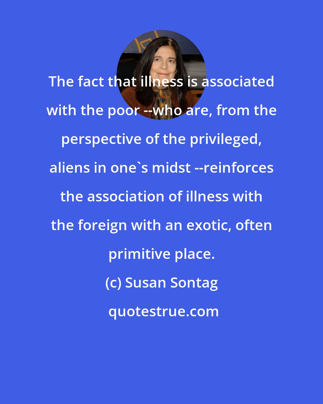 Susan Sontag: The fact that illness is associated with the poor --who are, from the perspective of the privileged, aliens in one's midst --reinforces the association of illness with the foreign with an exotic, often primitive place.