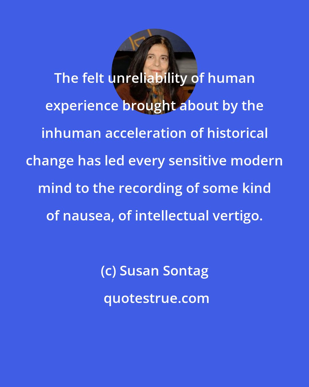 Susan Sontag: The felt unreliability of human experience brought about by the inhuman acceleration of historical change has led every sensitive modern mind to the recording of some kind of nausea, of intellectual vertigo.