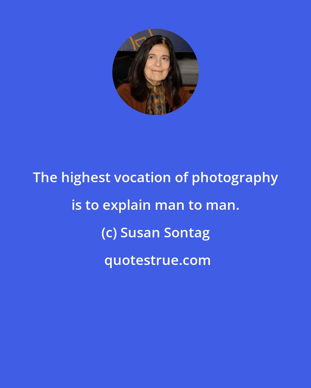 Susan Sontag: The highest vocation of photography is to explain man to man.