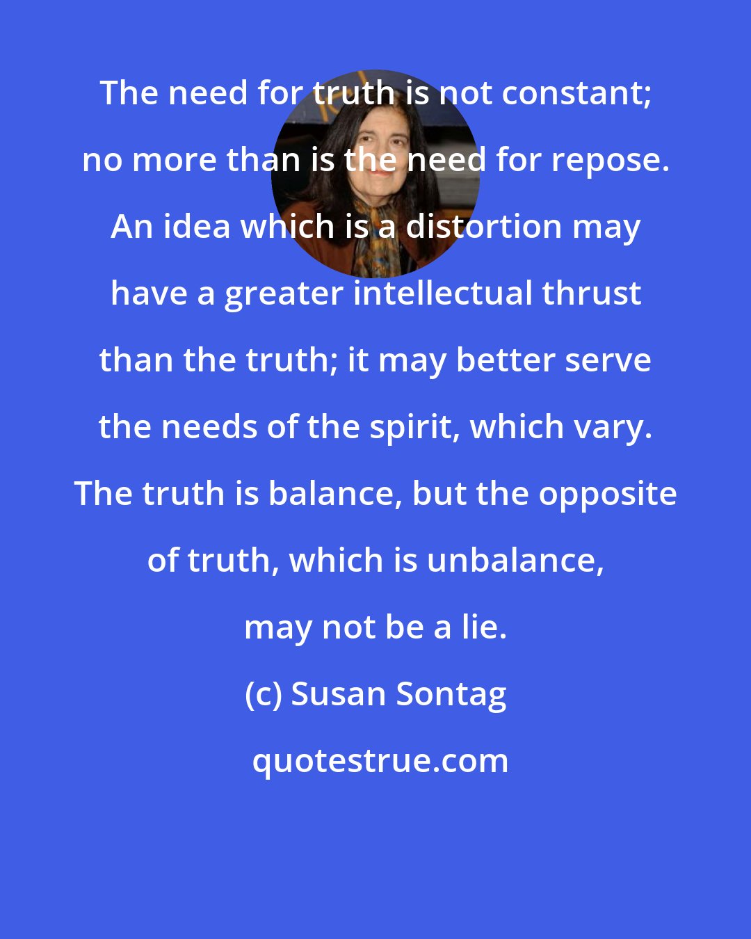 Susan Sontag: The need for truth is not constant; no more than is the need for repose. An idea which is a distortion may have a greater intellectual thrust than the truth; it may better serve the needs of the spirit, which vary. The truth is balance, but the opposite of truth, which is unbalance, may not be a lie.