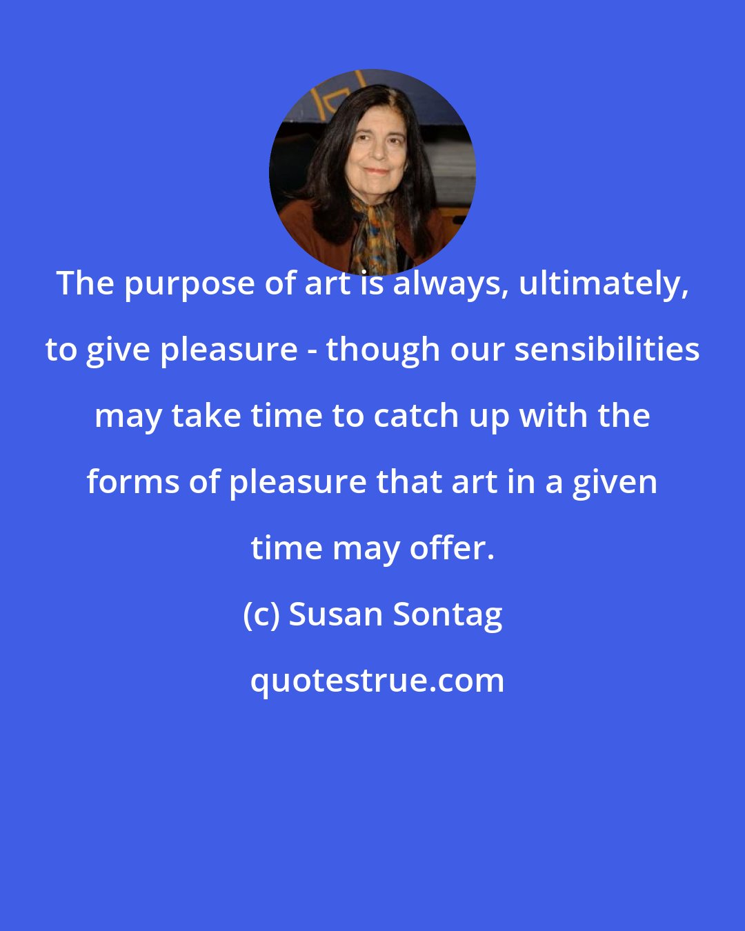 Susan Sontag: The purpose of art is always, ultimately, to give pleasure - though our sensibilities may take time to catch up with the forms of pleasure that art in a given time may offer.