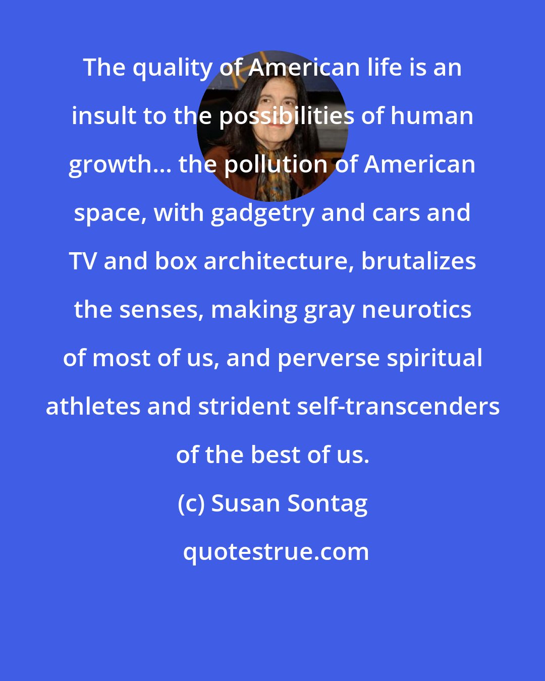 Susan Sontag: The quality of American life is an insult to the possibilities of human growth... the pollution of American space, with gadgetry and cars and TV and box architecture, brutalizes the senses, making gray neurotics of most of us, and perverse spiritual athletes and strident self-transcenders of the best of us.