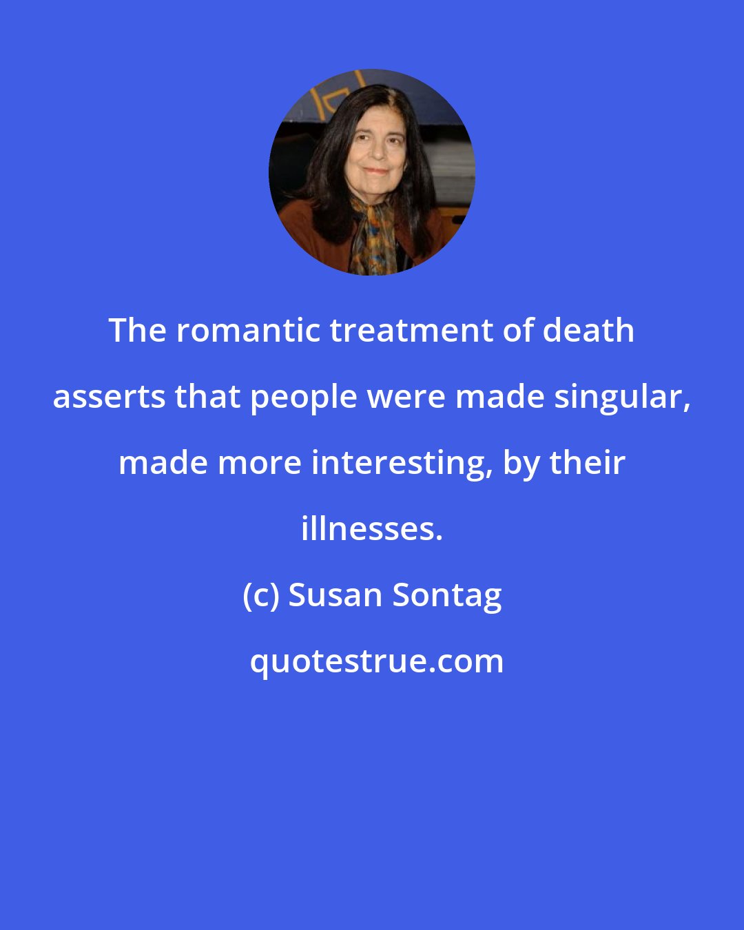 Susan Sontag: The romantic treatment of death asserts that people were made singular, made more interesting, by their illnesses.