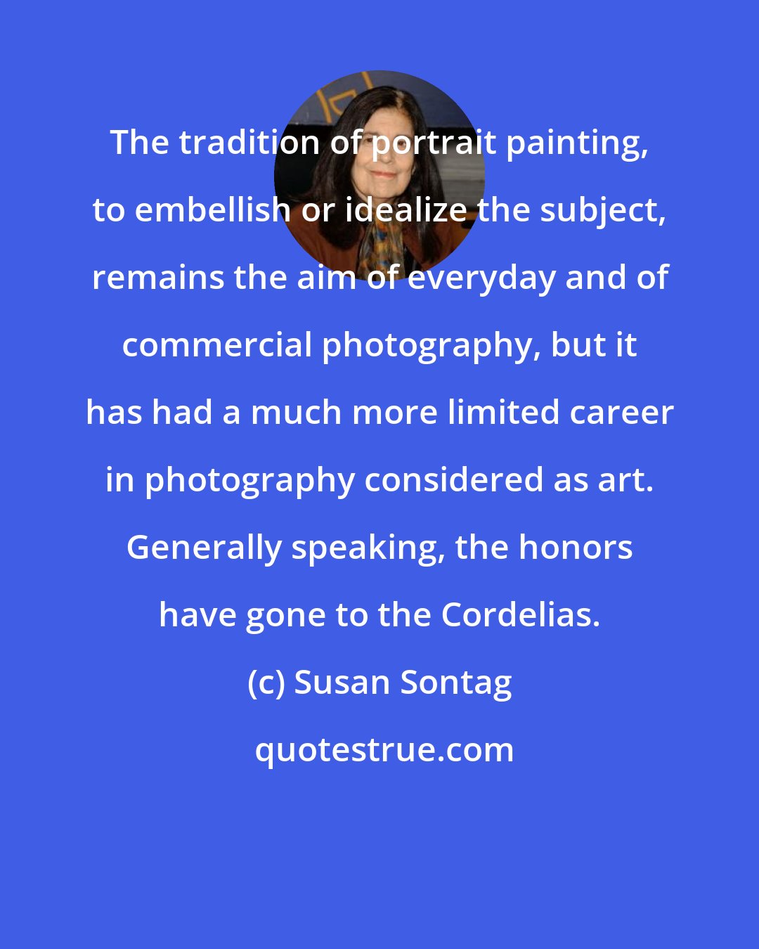 Susan Sontag: The tradition of portrait painting, to embellish or idealize the subject, remains the aim of everyday and of commercial photography, but it has had a much more limited career in photography considered as art. Generally speaking, the honors have gone to the Cordelias.