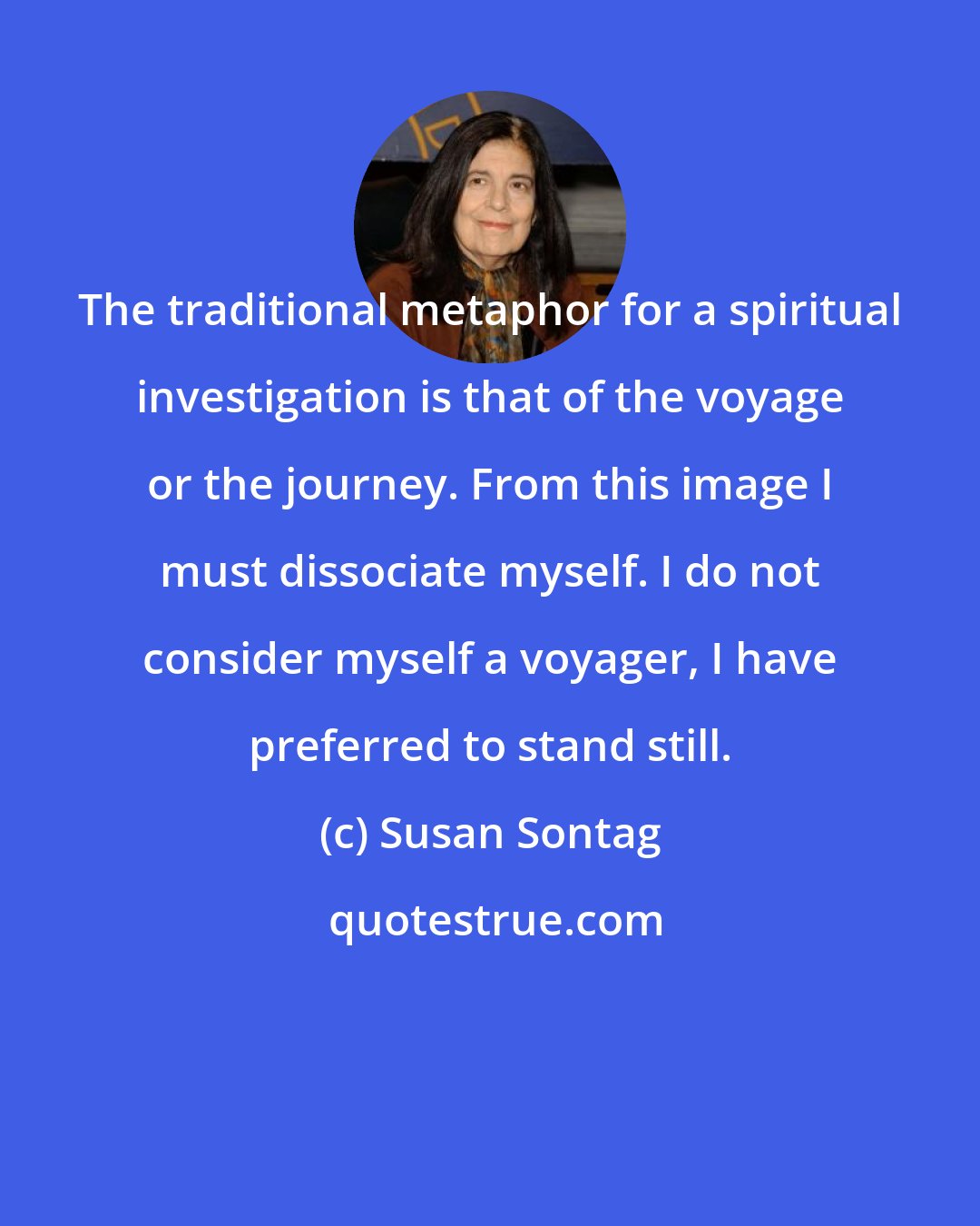 Susan Sontag: The traditional metaphor for a spiritual investigation is that of the voyage or the journey. From this image I must dissociate myself. I do not consider myself a voyager, I have preferred to stand still.