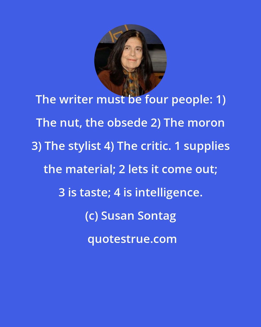 Susan Sontag: The writer must be four people: 1) The nut, the obsede 2) The moron 3) The stylist 4) The critic. 1 supplies the material; 2 lets it come out; 3 is taste; 4 is intelligence.