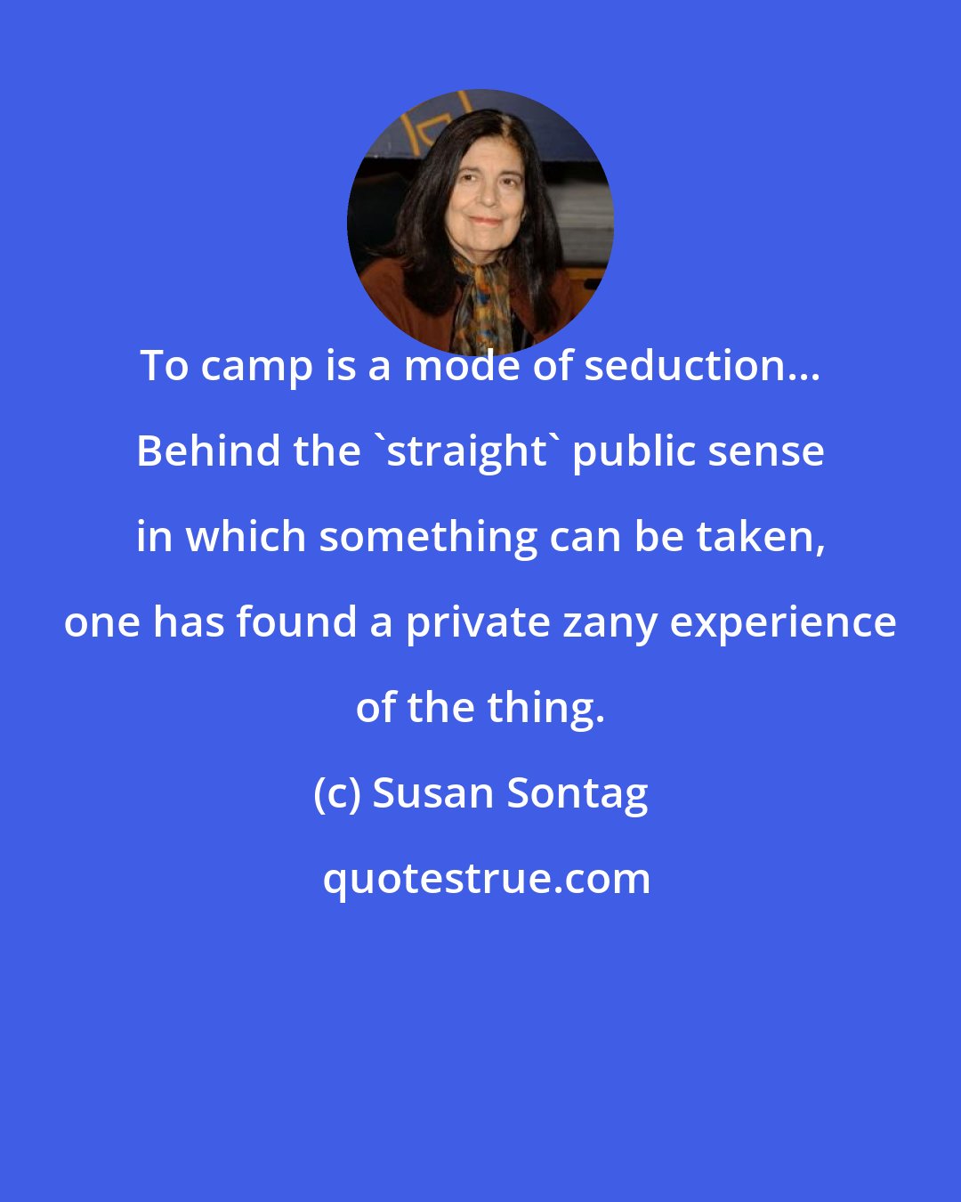 Susan Sontag: To camp is a mode of seduction... Behind the 'straight' public sense in which something can be taken, one has found a private zany experience of the thing.