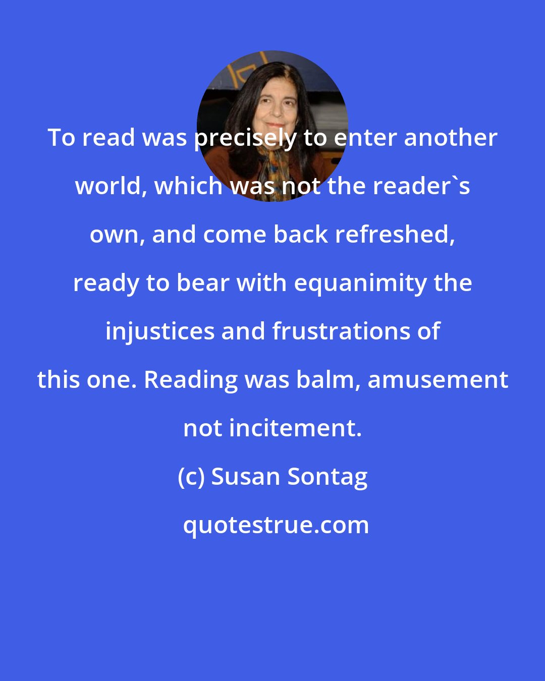 Susan Sontag: To read was precisely to enter another world, which was not the reader's own, and come back refreshed, ready to bear with equanimity the injustices and frustrations of this one. Reading was balm, amusement not incitement.