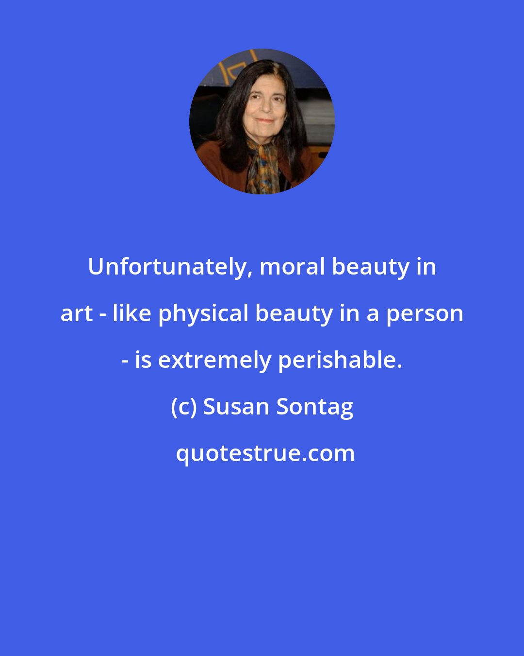 Susan Sontag: Unfortunately, moral beauty in art - like physical beauty in a person - is extremely perishable.