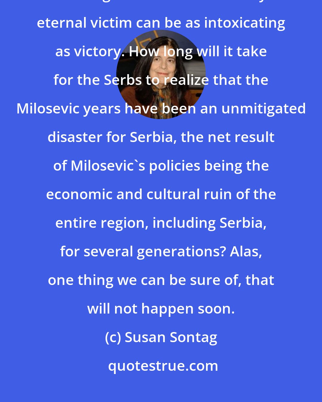 Susan Sontag: War is a culture, bellicosity is addictive, defeat for a community that imagines itself to be history's eternal victim can be as intoxicating as victory. How long will it take for the Serbs to realize that the Milosevic years have been an unmitigated disaster for Serbia, the net result of Milosevic's policies being the economic and cultural ruin of the entire region, including Serbia, for several generations? Alas, one thing we can be sure of, that will not happen soon.