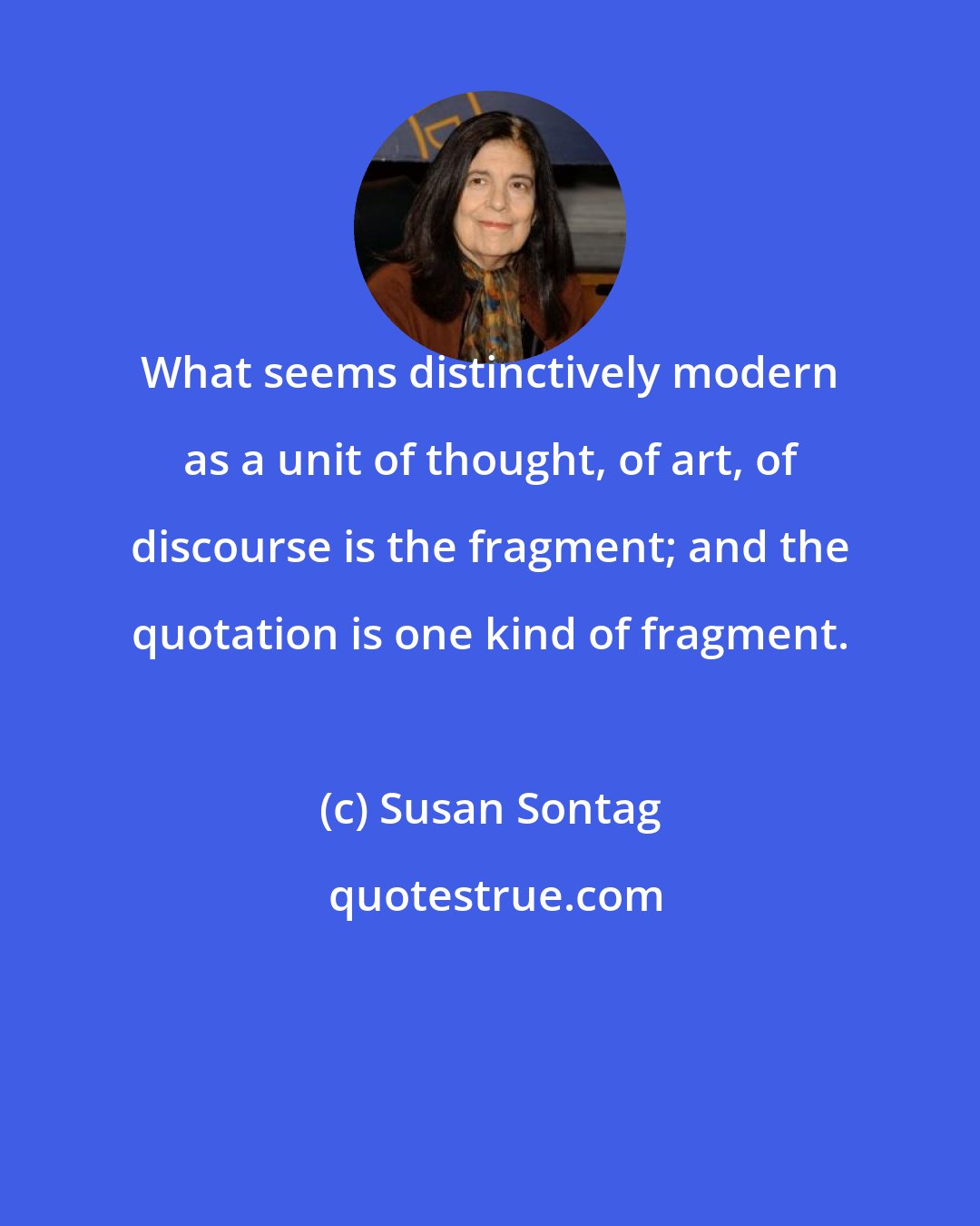 Susan Sontag: What seems distinctively modern as a unit of thought, of art, of discourse is the fragment; and the quotation is one kind of fragment.