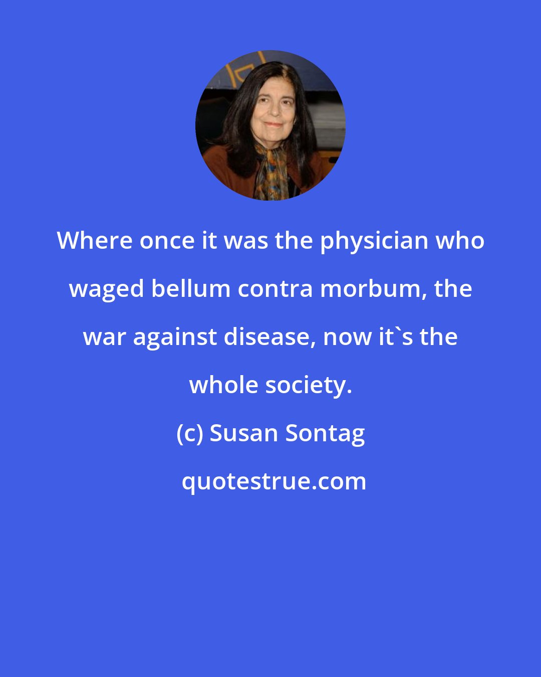 Susan Sontag: Where once it was the physician who waged bellum contra morbum, the war against disease, now it's the whole society.