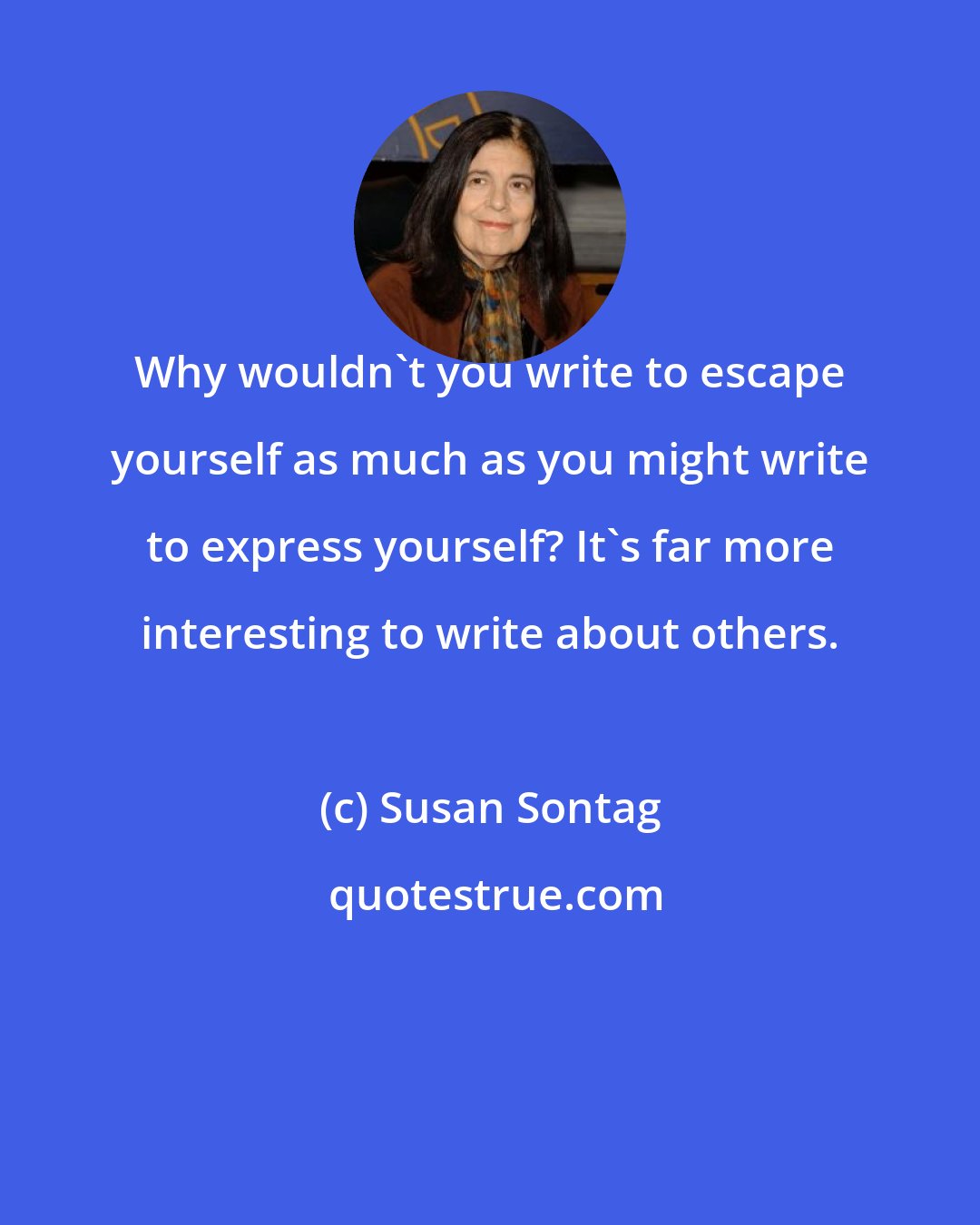 Susan Sontag: Why wouldn't you write to escape yourself as much as you might write to express yourself? It's far more interesting to write about others.