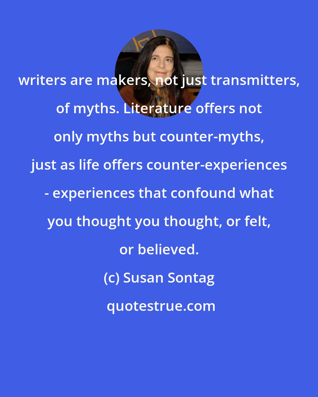 Susan Sontag: writers are makers, not just transmitters, of myths. Literature offers not only myths but counter-myths, just as life offers counter-experiences - experiences that confound what you thought you thought, or felt, or believed.