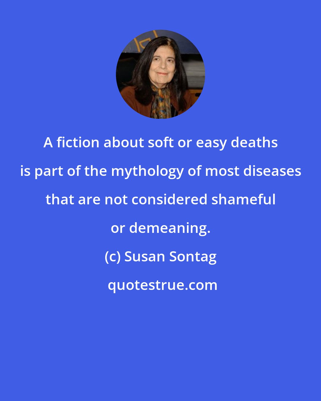 Susan Sontag: A fiction about soft or easy deaths is part of the mythology of most diseases that are not considered shameful or demeaning.