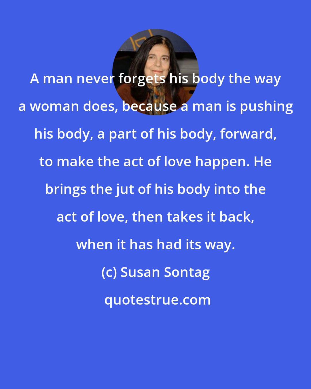 Susan Sontag: A man never forgets his body the way a woman does, because a man is pushing his body, a part of his body, forward, to make the act of love happen. He brings the jut of his body into the act of love, then takes it back, when it has had its way.