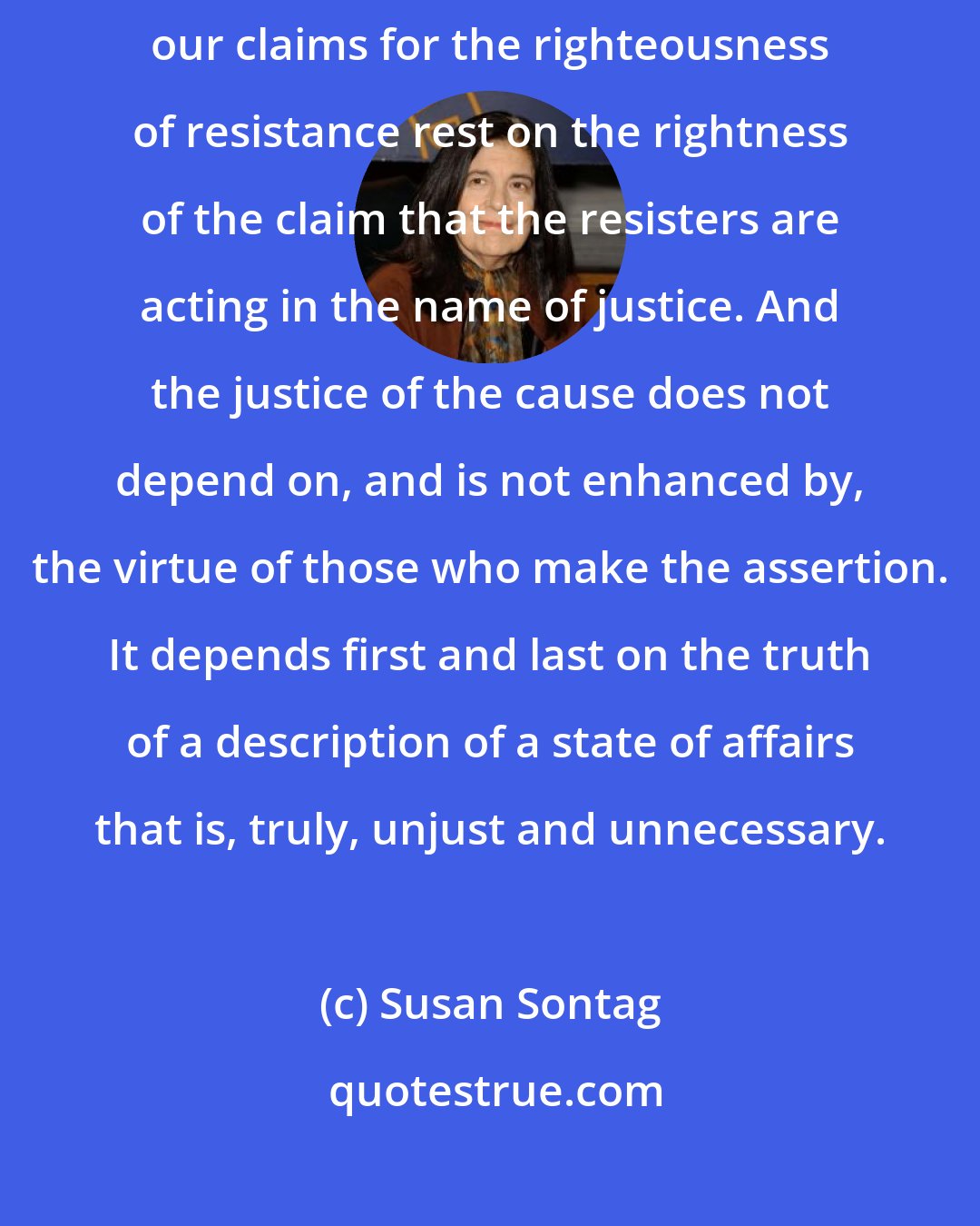 Susan Sontag: Again: there is nothing inherently superior about resistance. All our claims for the righteousness of resistance rest on the rightness of the claim that the resisters are acting in the name of justice. And the justice of the cause does not depend on, and is not enhanced by, the virtue of those who make the assertion. It depends first and last on the truth of a description of a state of affairs that is, truly, unjust and unnecessary.