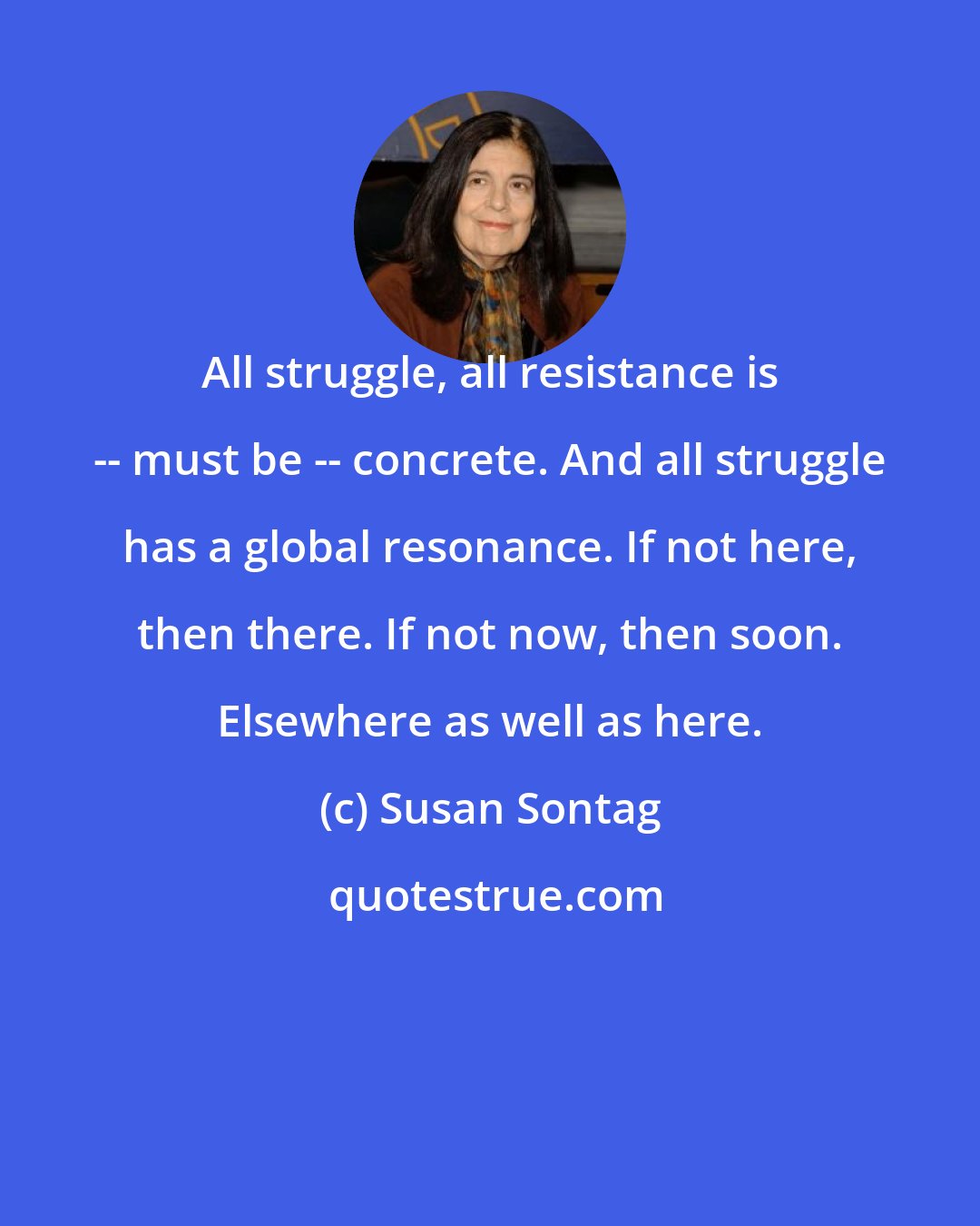 Susan Sontag: All struggle, all resistance is -- must be -- concrete. And all struggle has a global resonance. If not here, then there. If not now, then soon. Elsewhere as well as here.