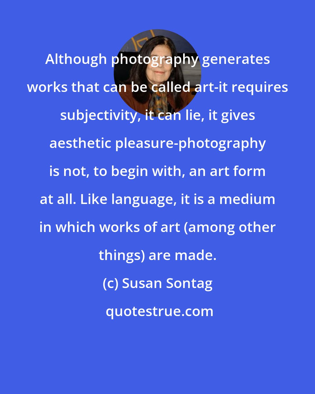 Susan Sontag: Although photography generates works that can be called art-it requires subjectivity, it can lie, it gives aesthetic pleasure-photography is not, to begin with, an art form at all. Like language, it is a medium in which works of art (among other things) are made.