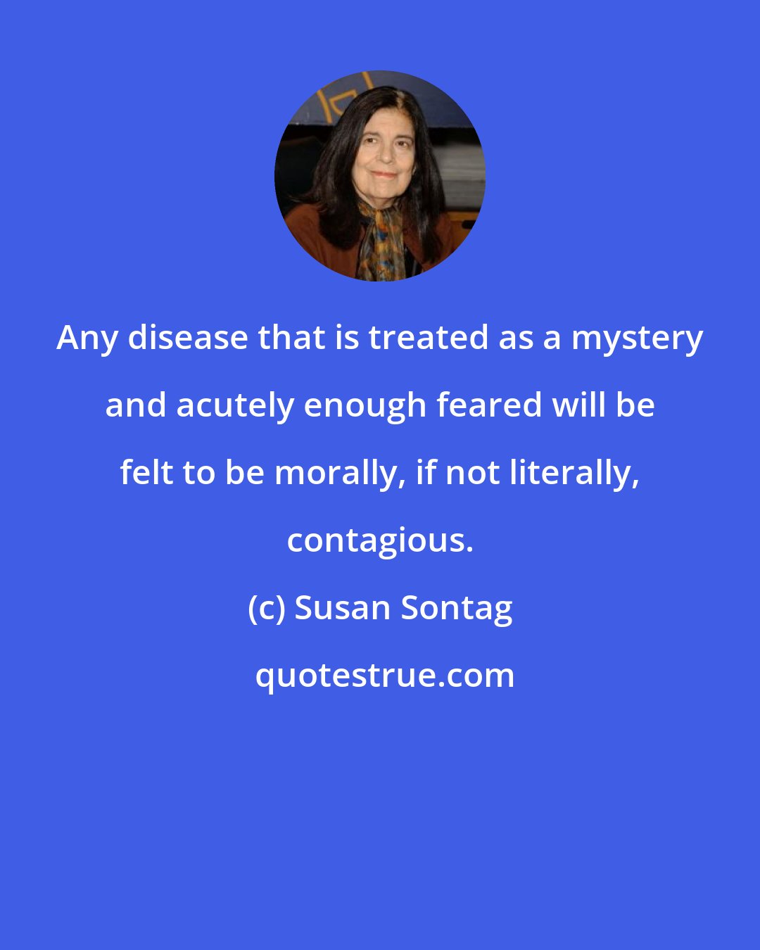 Susan Sontag: Any disease that is treated as a mystery and acutely enough feared will be felt to be morally, if not literally, contagious.