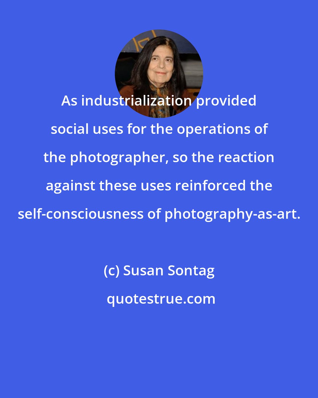 Susan Sontag: As industrialization provided social uses for the operations of the photographer, so the reaction against these uses reinforced the self-consciousness of photography-as-art.