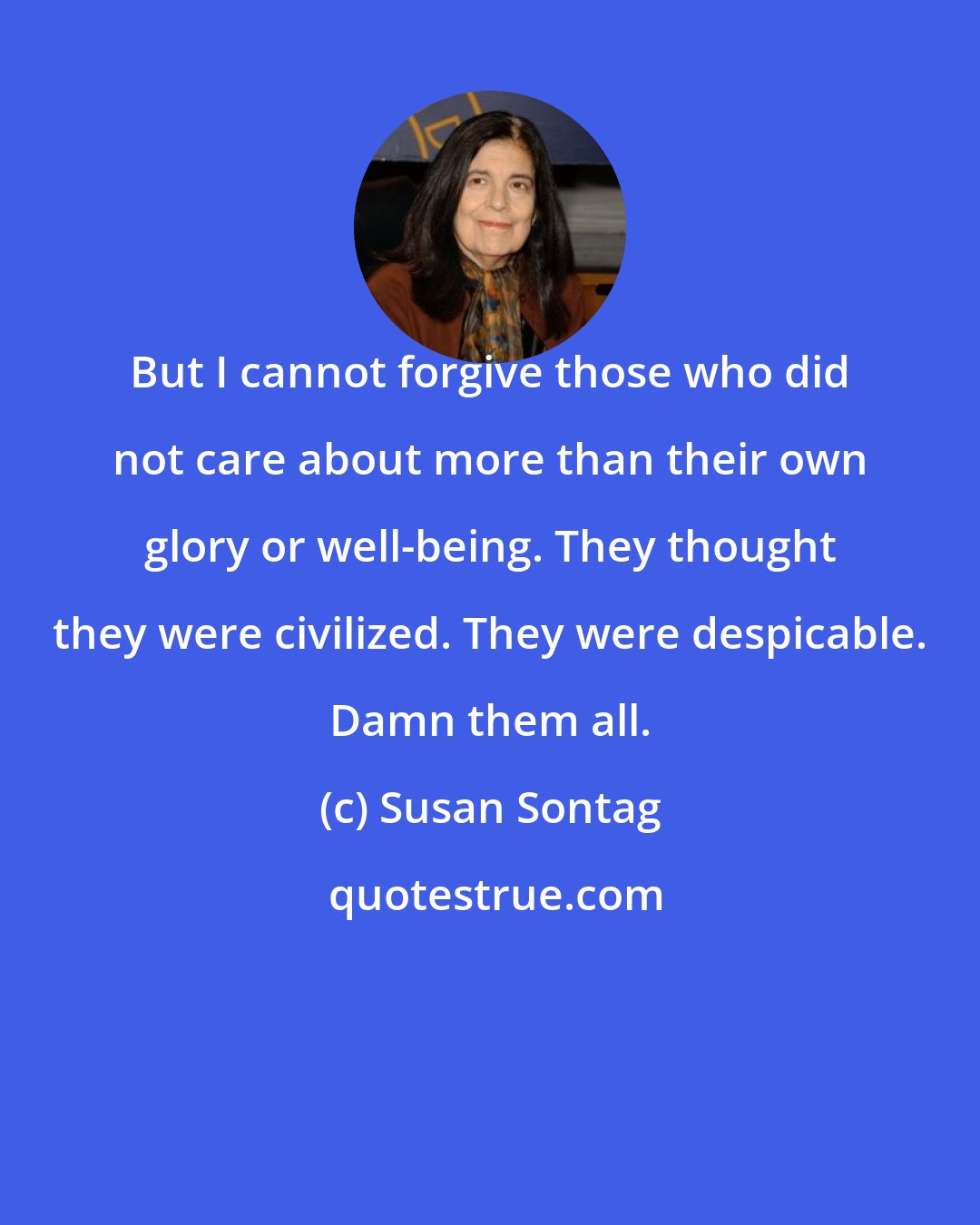 Susan Sontag: But I cannot forgive those who did not care about more than their own glory or well-being. They thought they were civilized. They were despicable. Damn them all.