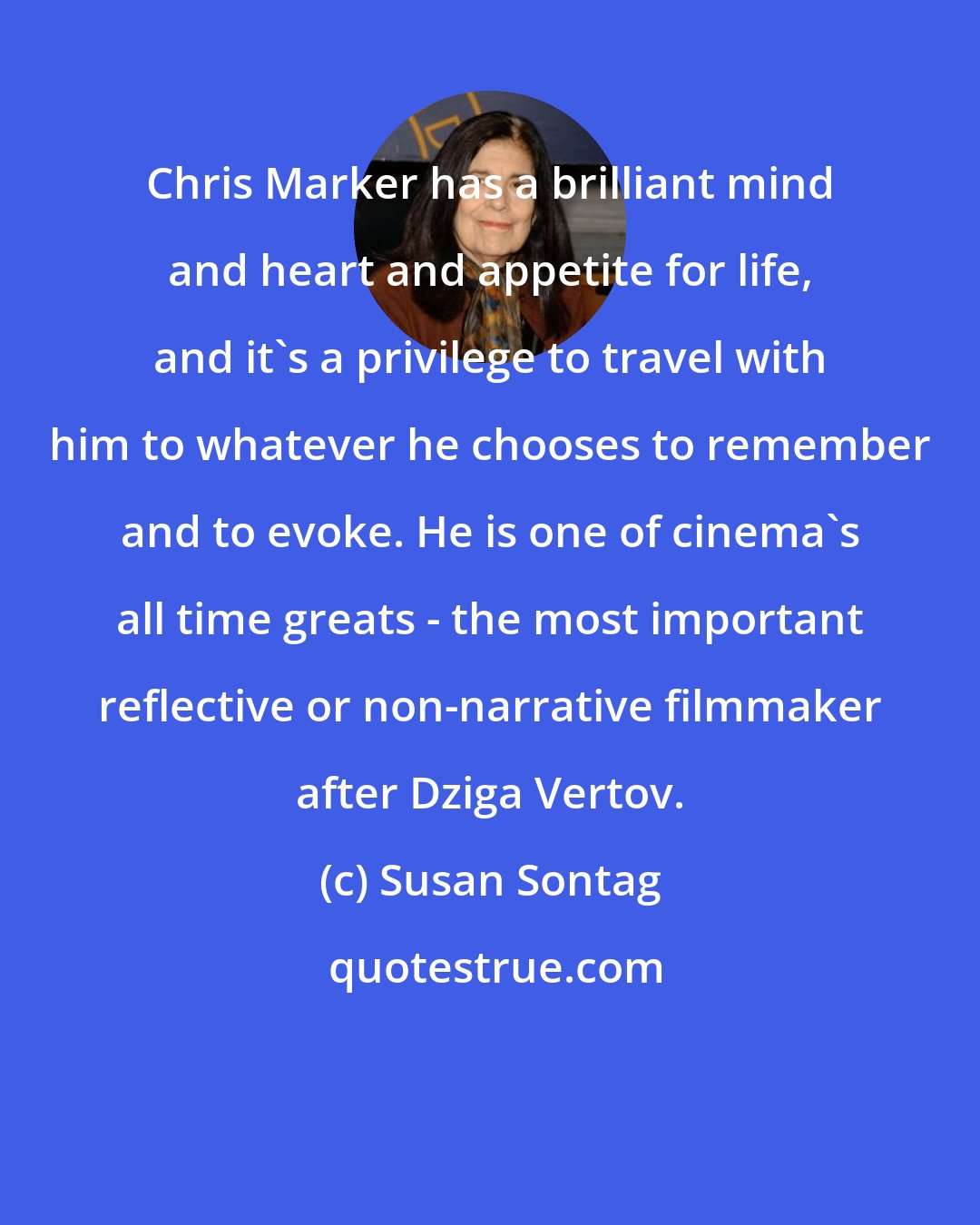 Susan Sontag: Chris Marker has a brilliant mind and heart and appetite for life, and it's a privilege to travel with him to whatever he chooses to remember and to evoke. He is one of cinema's all time greats - the most important reflective or non-narrative filmmaker after Dziga Vertov.