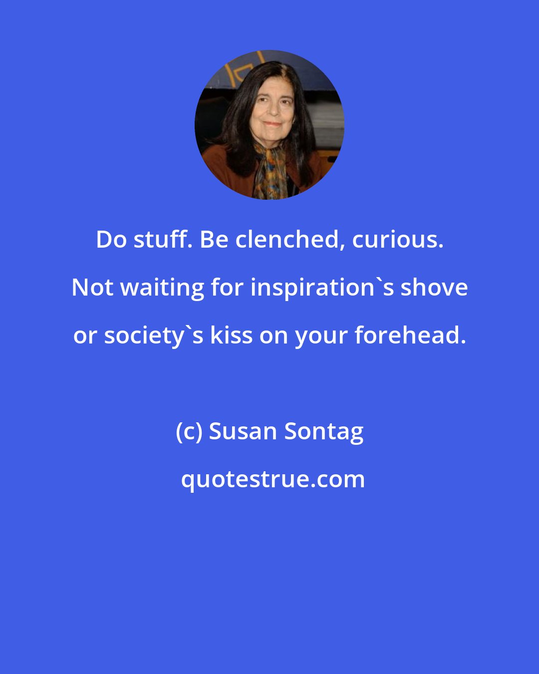 Susan Sontag: Do stuff. Be clenched, curious. Not waiting for inspiration's shove or society's kiss on your forehead.