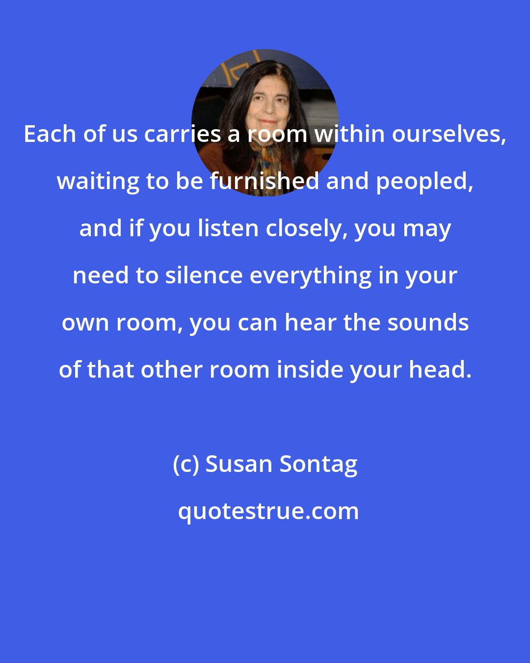 Susan Sontag: Each of us carries a room within ourselves, waiting to be furnished and peopled, and if you listen closely, you may need to silence everything in your own room, you can hear the sounds of that other room inside your head.