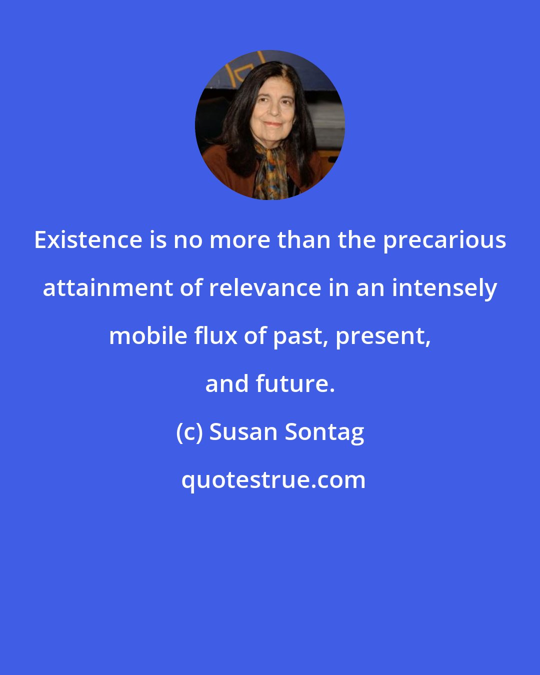 Susan Sontag: Existence is no more than the precarious attainment of relevance in an intensely mobile flux of past, present, and future.