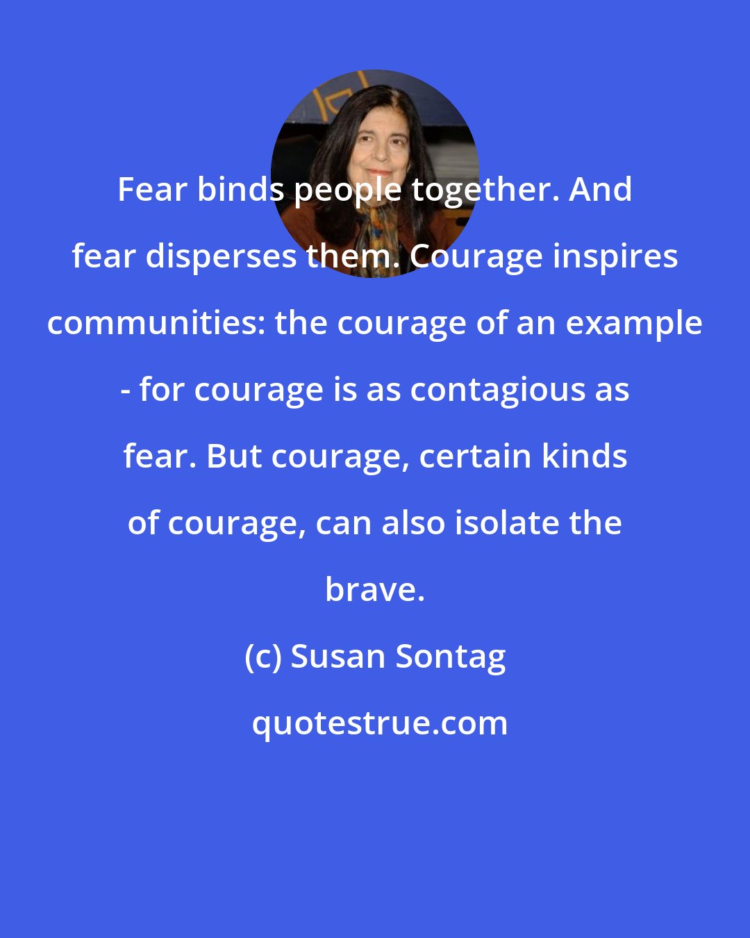 Susan Sontag: Fear binds people together. And fear disperses them. Courage inspires communities: the courage of an example - for courage is as contagious as fear. But courage, certain kinds of courage, can also isolate the brave.