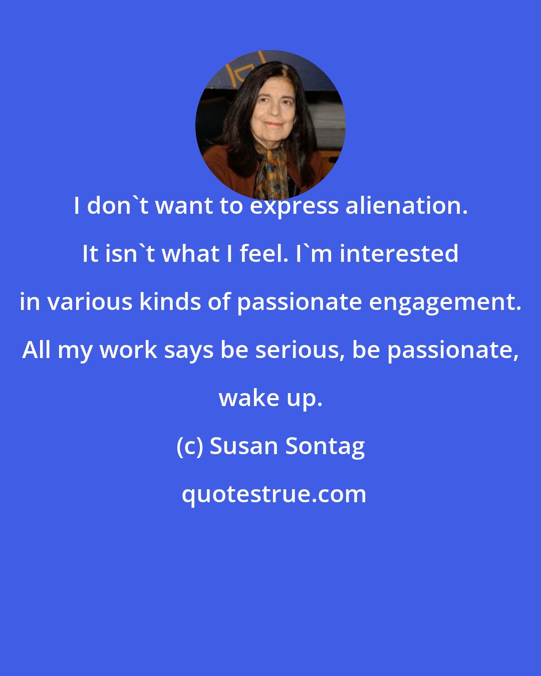 Susan Sontag: I don't want to express alienation. It isn't what I feel. I'm interested in various kinds of passionate engagement. All my work says be serious, be passionate, wake up.