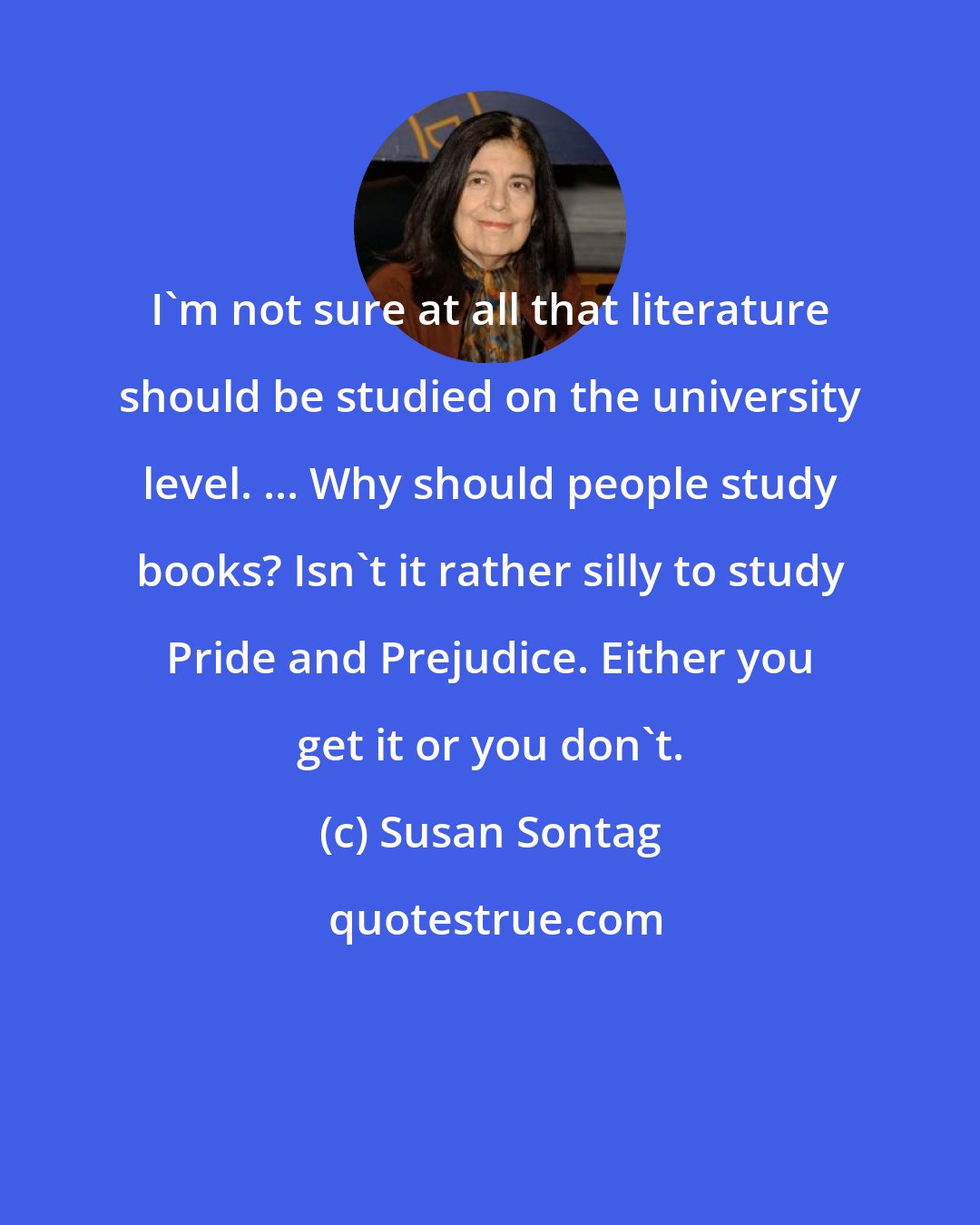 Susan Sontag: I'm not sure at all that literature should be studied on the university level. ... Why should people study books? Isn't it rather silly to study Pride and Prejudice. Either you get it or you don't.